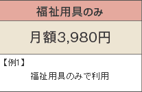 福祉用具のみ 月額3,980円 例1)福祉用具のみで利用