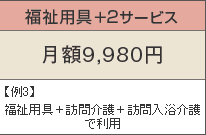 福祉用具+2サービス 月額9,980円 例3)福祉用具+訪問介護+訪問入浴介護で利用