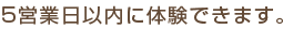 5営業日以内に体験できます。