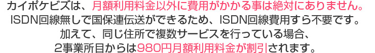 カイポケビズは、月額利用料金以外に費用がかかる事は絶対にありません。ISDN回線無しで国保連伝送ができるため、ISDN回線費用すら不要です。加えて、同じ住所で複数サービスを行っている場合、2事業所目からは980円月額利用料金が割引されます。