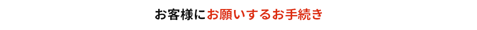 お客様にお願いするお手続き